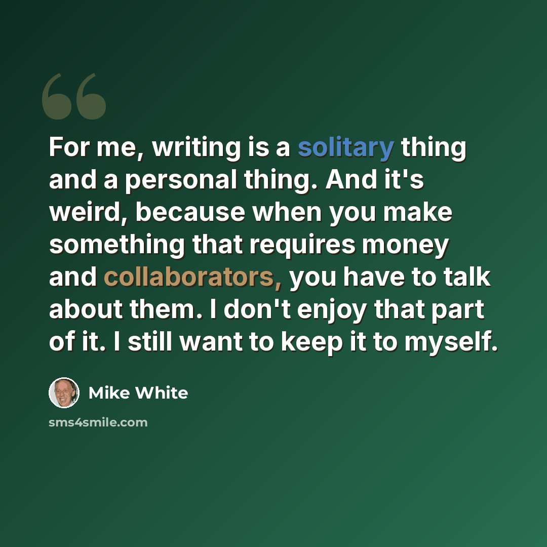 “For me, writing is a solitary thing and a personal thing. And it's weird, because when you make something that requires money and collaborators, you have to talk about them. I don't enjoy that part of it. I still want to keep it to myself.” quote by Mike White