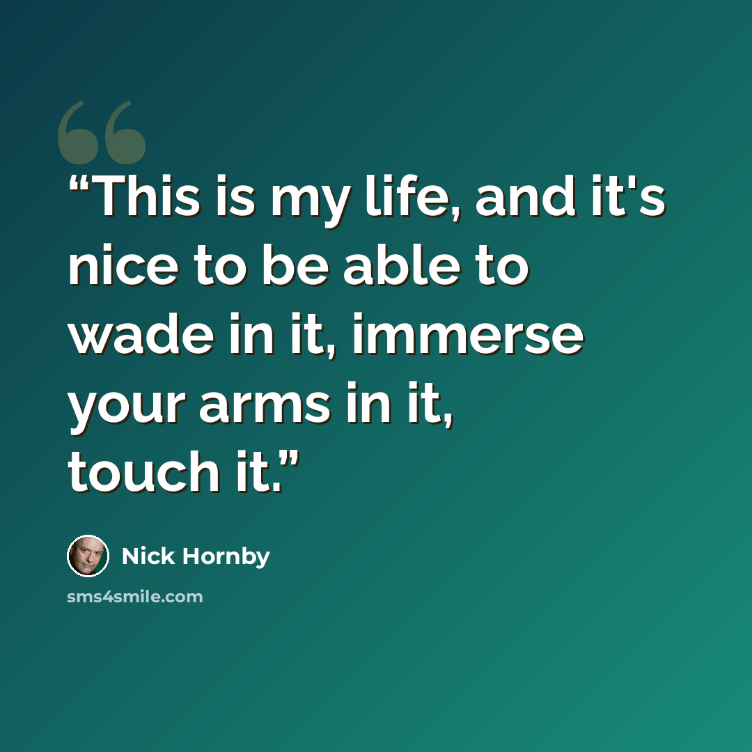 “This is my life, and it's nice to be able to wade in it, immerse your arms in it, touch it.” quote by Nick Hornby