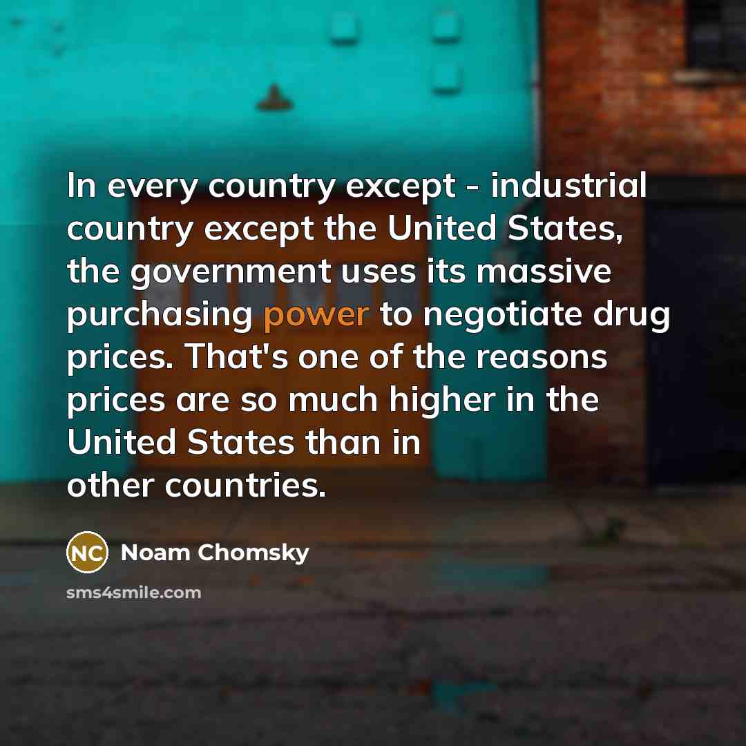 “In every country except - industrial country except the United States, the government uses its massive purchasing power to negotiate drug prices. That's one of the reasons prices are so much higher in the United States than in other countries.” quote by Noam Chomsky