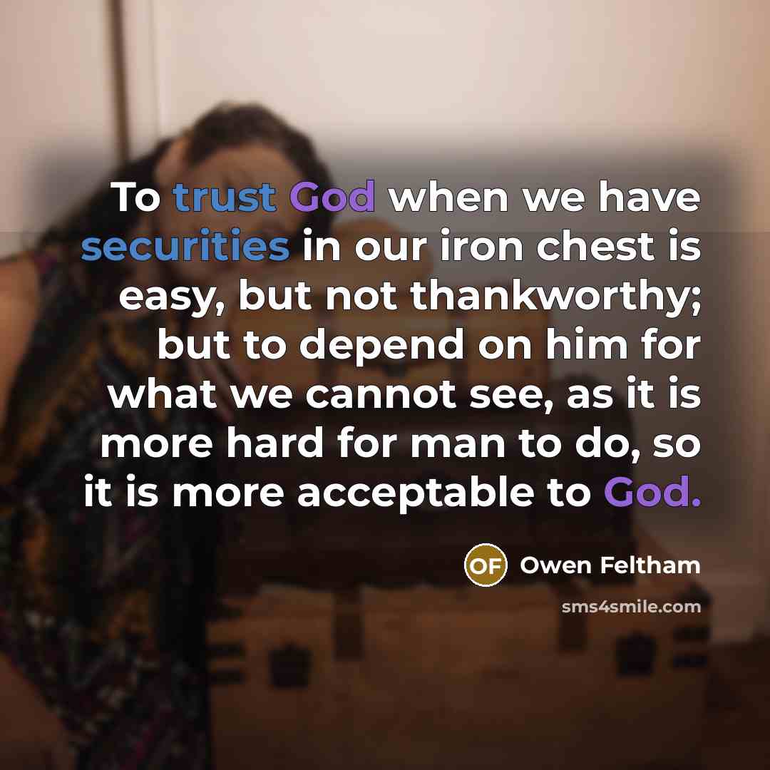 “To trust God when we have securities in our iron chest is easy, but not thankworthy; but to depend on him for what we cannot see, as it is more hard for man to do, so it is more acceptable to God.” quote by Owen Feltham