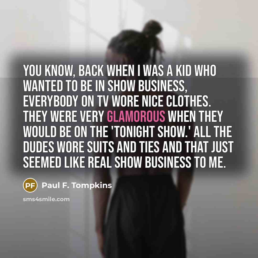 “You know, back when I was a kid who wanted to be in show business, everybody on TV wore nice clothes. They were very glamorous when they would be on the 'Tonight Show.' All the dudes wore suits and ties and that just seemed like real show business to me.” quote by Paul F. Tompkins