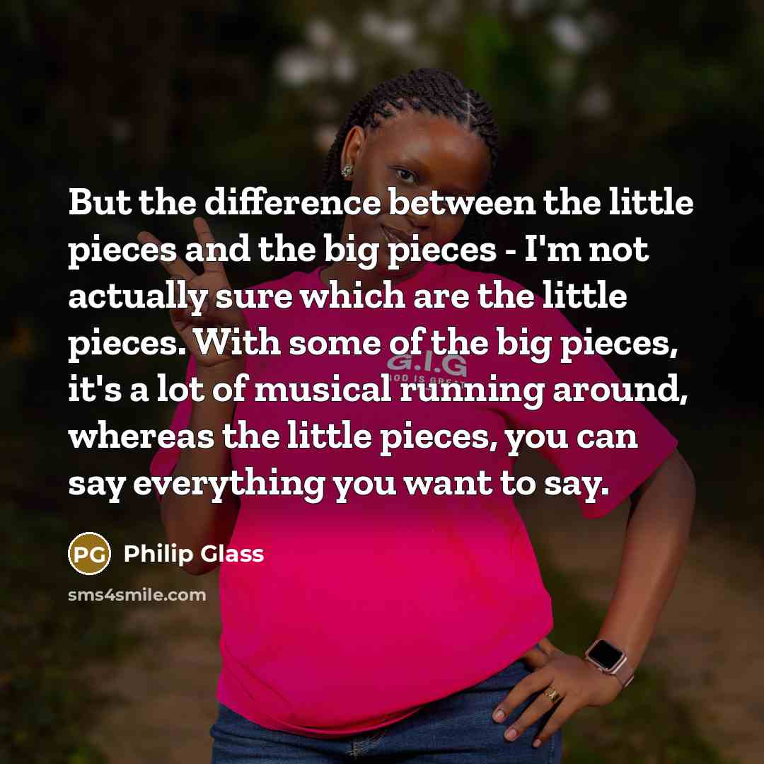 “But the difference between the little pieces and the big pieces - I'm not actually sure which are the little pieces. With some of the big pieces, it's a lot of musical running around, whereas the little pieces, you can say everything you want to say.” quote by Philip Glass
