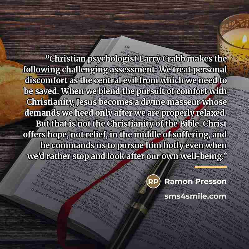 “Christian psychologist Larry Crabb makes the following challenging assessment: We treat personal discomfort as the central evil from which we need to be saved. When we blend the pursuit of comfort with Christianity, Jesus becomes a divine masseur whose demands we heed only after we are properly…” quote by Ramon Presson
