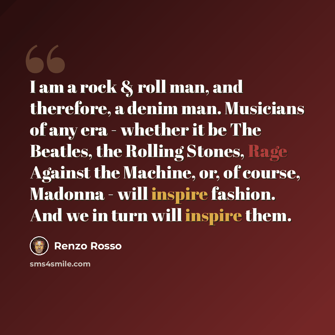 “I am a rock & roll man, and therefore, a denim man. Musicians of any era - whether it be The Beatles, the Rolling Stones, Rage Against the Machine, or, of course, Madonna - will inspire fashion. And we in turn will inspire them.” quote by Renzo Rosso