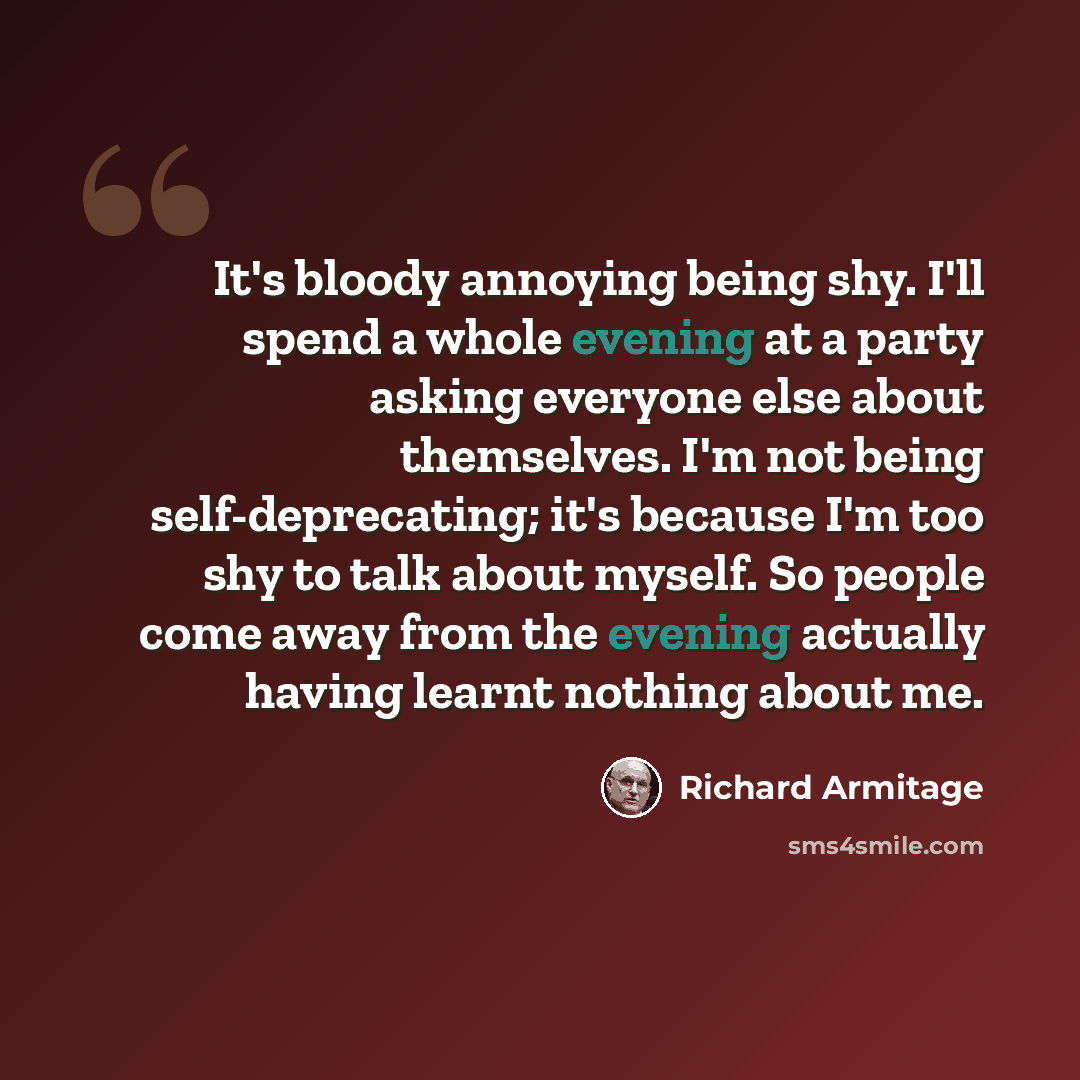 “It's bloody annoying being shy. I'll spend a whole evening at a party asking everyone else about themselves. I'm not being self-deprecating; it's because I'm too shy to talk about myself. So people come away from the evening actually having learnt nothing about me.” quote by Richard Armitage