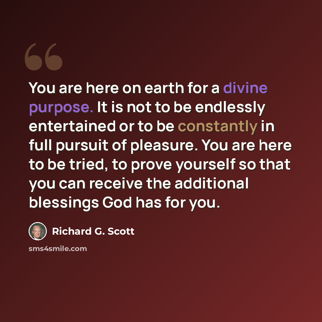 “You are here on earth for a divine purpose. It is not to be endlessly entertained or to be constantly in full pursuit of pleasure. You are here to be tried, to prove yourself so that you can receive the additional blessings God has for you.” quote by Richard G. Scott