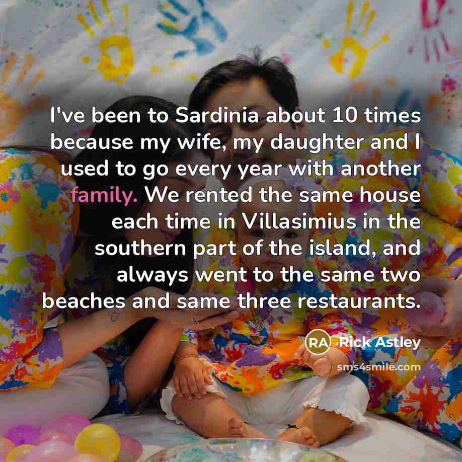 “I've been to Sardinia about 10 times because my wife, my daughter and I used to go every year with another family. We rented the same house each time in Villasimius in the southern part of the island, and always went to the same two beaches and same three restaurants.” quote by Rick Astley