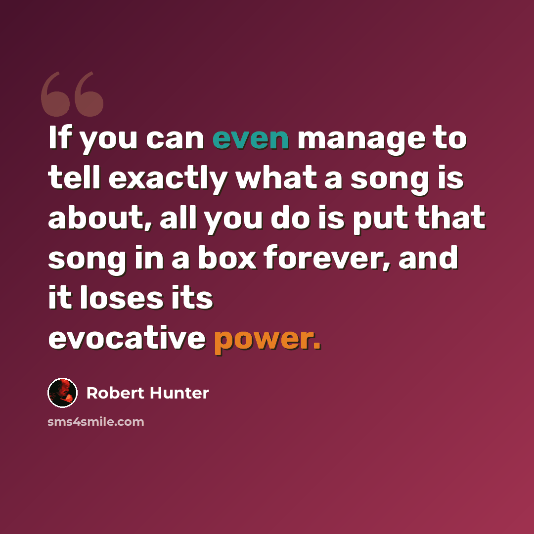 “If you can even manage to tell exactly what a song is about, all you do is put that song in a box forever, and it loses its evocative power.” quote by Robert Hunter