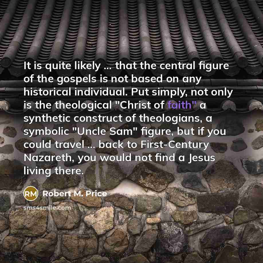 “It is quite likely ... that the central figure of the gospels is not based on any historical individual. Put simply, not only is the theological "Christ of faith" a synthetic construct of theologians, a symbolic "Uncle Sam" figure, but if you could travel ... back to First-Century Nazareth, you…” quote by Robert M. Price