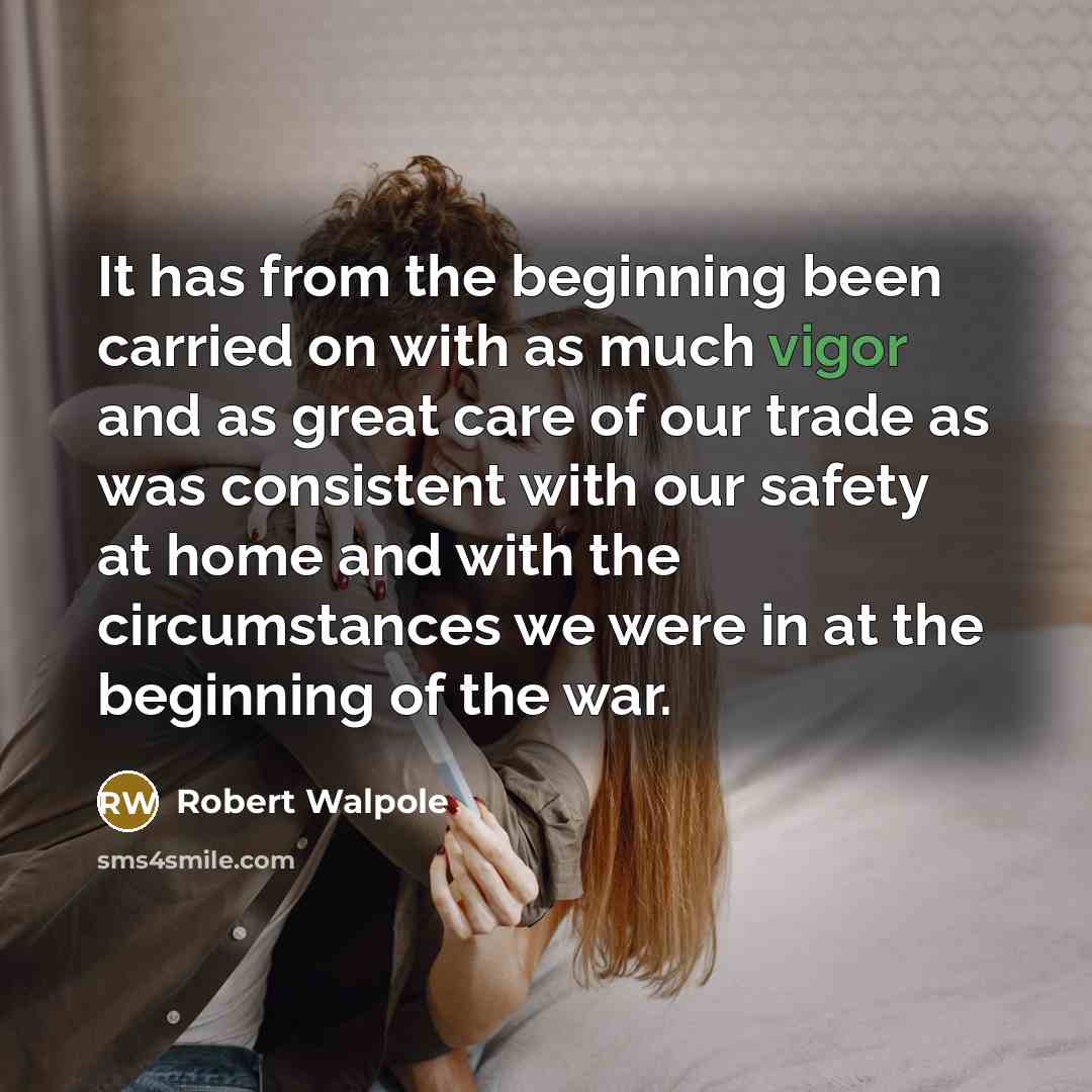“It has from the beginning been carried on with as much vigor and as great care of our trade as was consistent with our safety at home and with the circumstances we were in at the beginning of the war.” quote by Robert Walpole