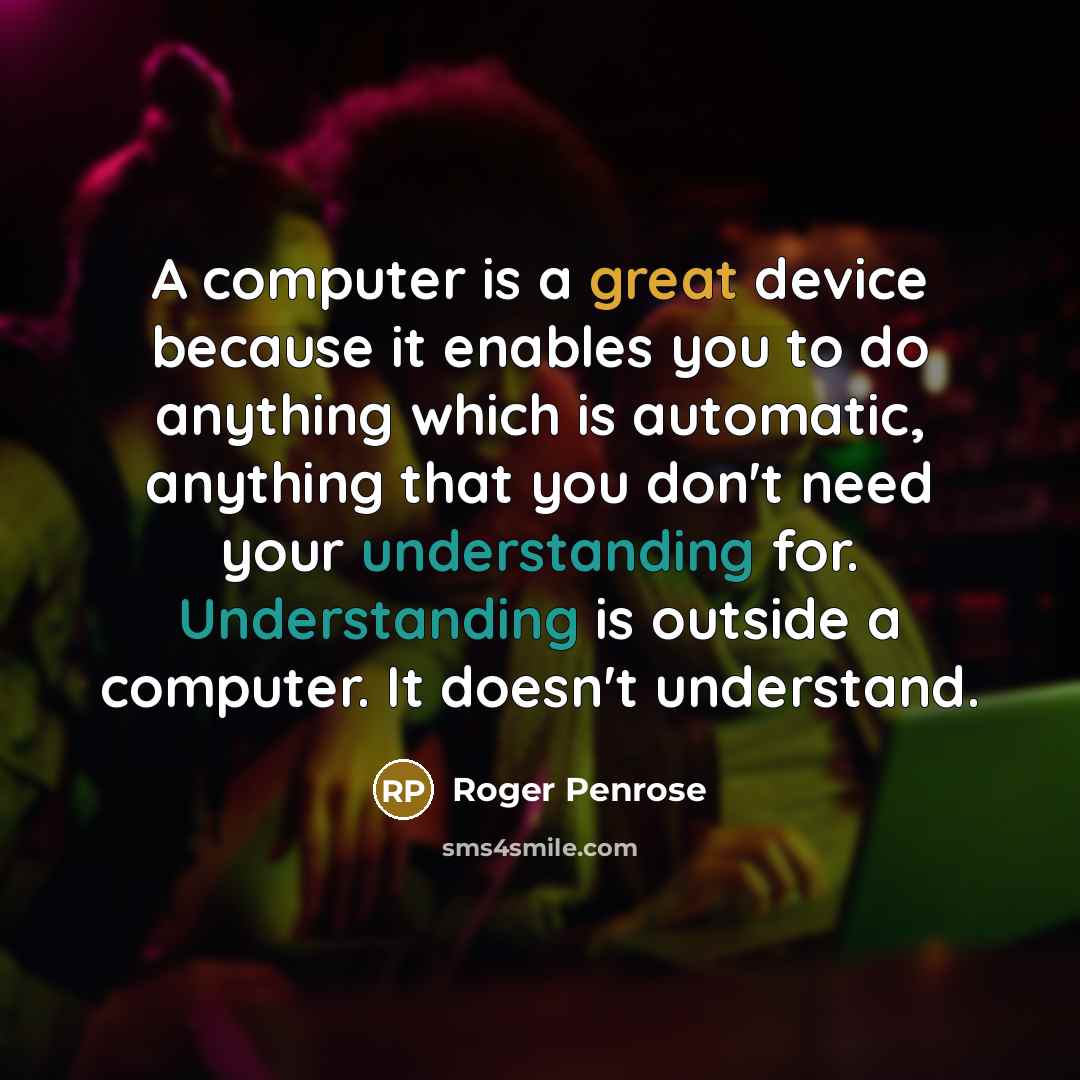 “A computer is a great device because it enables you to do anything which is automatic, anything that you don't need your understanding for. Understanding is outside a computer. It doesn't understand.” quote by Roger Penrose