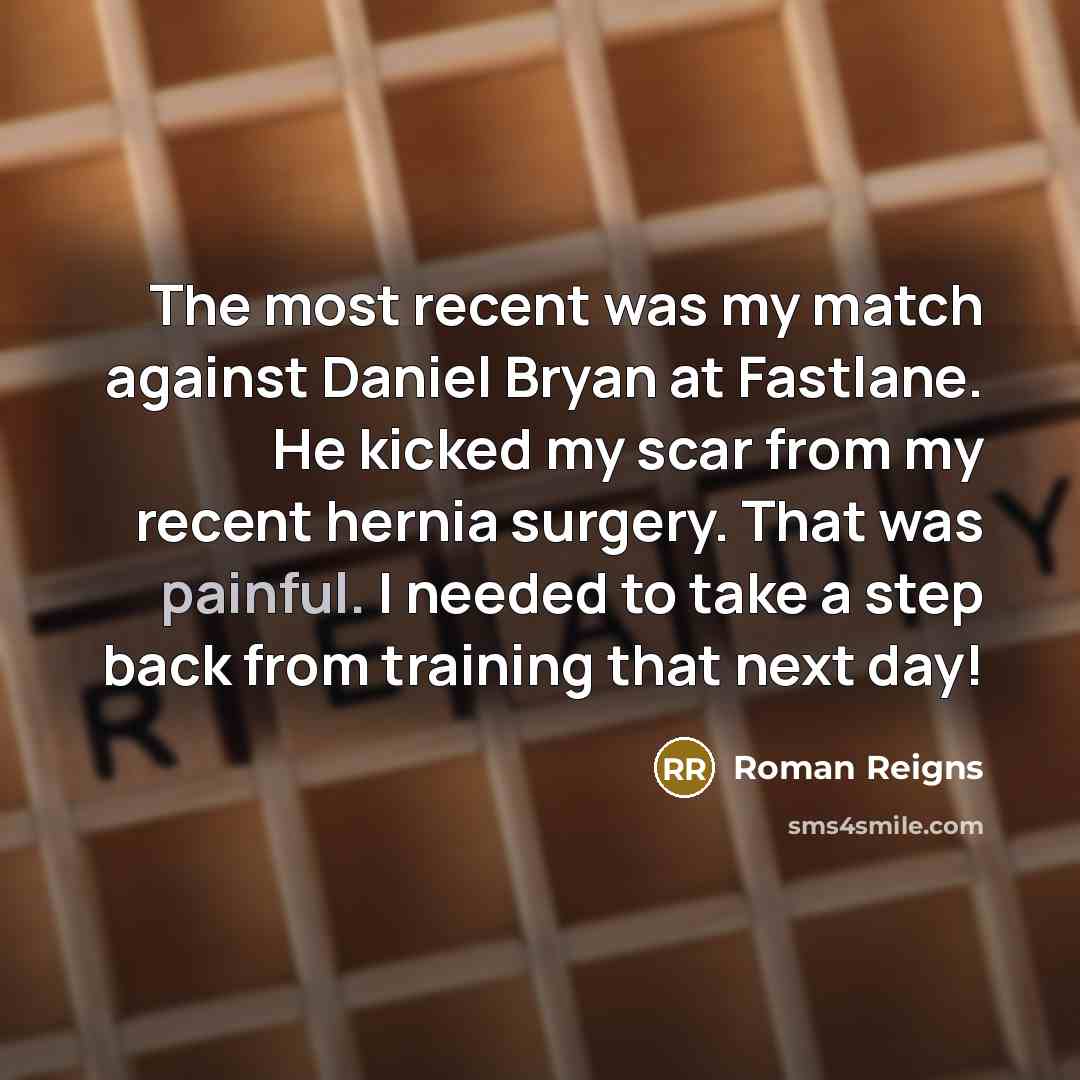 “The most recent was my match against Daniel Bryan at Fastlane. He kicked my scar from my recent hernia surgery. That was painful. I needed to take a step back from training that next day!” quote by Roman Reigns