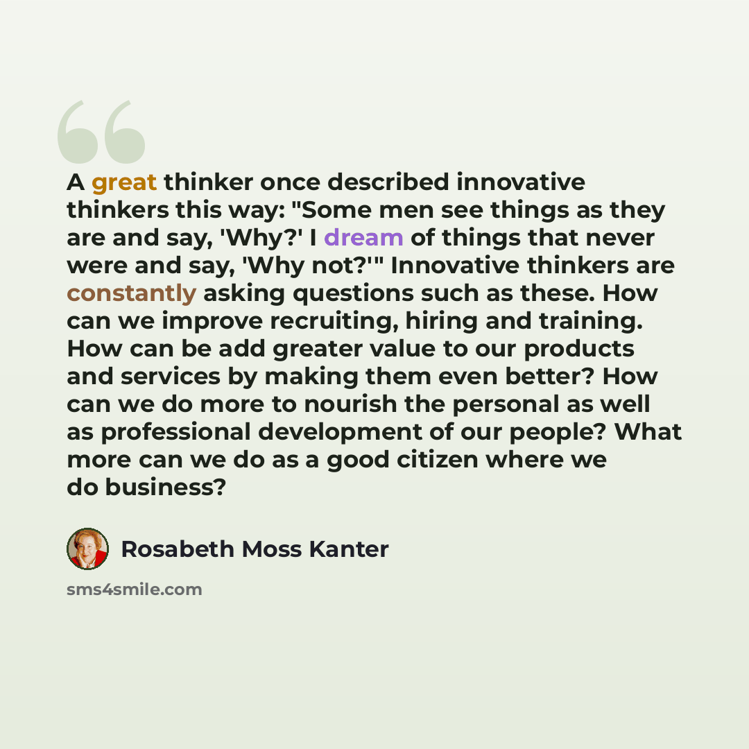 “A great thinker once described innovative thinkers this way: "Some men see things as they are and say, 'Why?' I dream of things that never were and say, 'Why not?'" Innovative thinkers are constantly asking questions such as these. How can we improve recruiting, hiring and training. How can be add…” quote by Rosabeth Moss Kanter