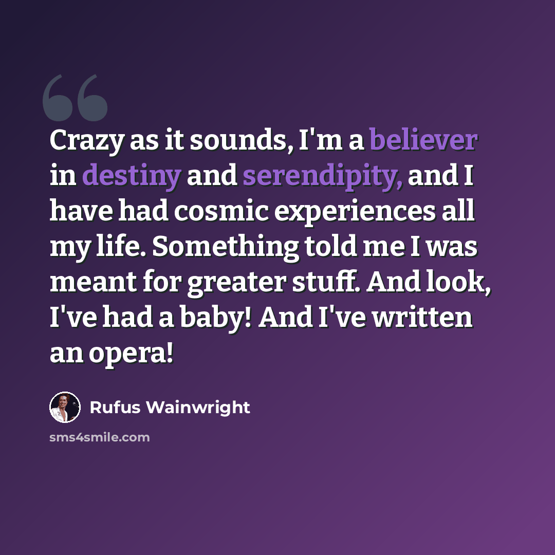 “Crazy as it sounds, I'm a believer in destiny and serendipity, and I have had cosmic experiences all my life. Something told me I was meant for greater stuff. And look, I've had a baby! And I've written an opera!” quote by Rufus Wainwright