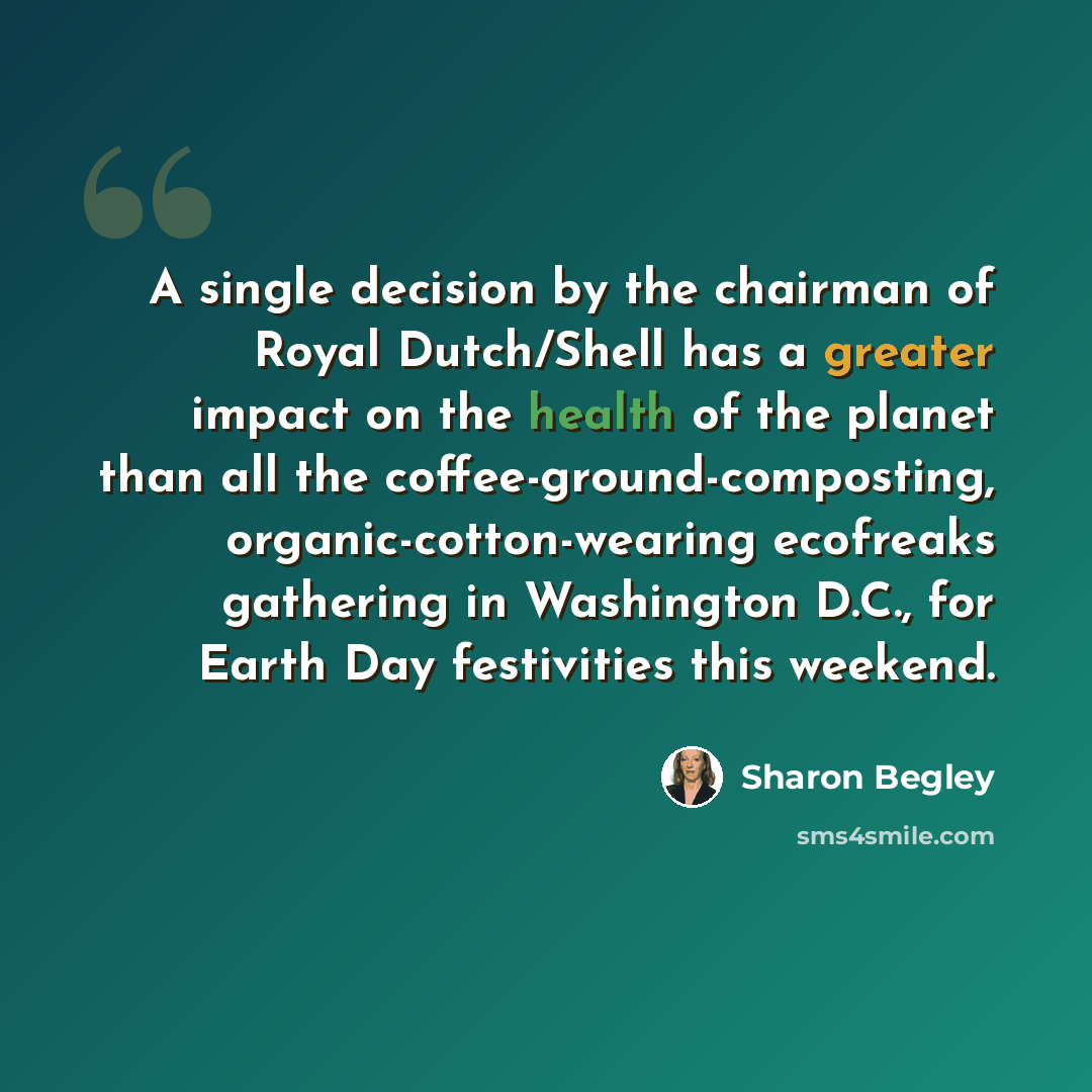 “A single decision by the chairman of Royal Dutch/Shell has a greater impact on the health of the planet than all the coffee-ground-composting, organic-cotton-wearing ecofreaks gathering in Washington D.C., for Earth Day festivities this weekend.” quote by Sharon Begley