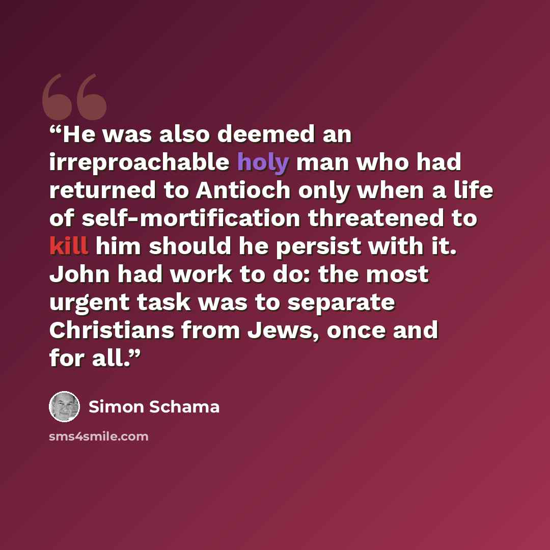 “He was also deemed an irreproachable holy man who had returned to Antioch only when a life of self-mortification threatened to kill him should he persist with it. John had work to do: the most urgent task was to separate Christians from Jews, once and for all.” quote by Simon Schama