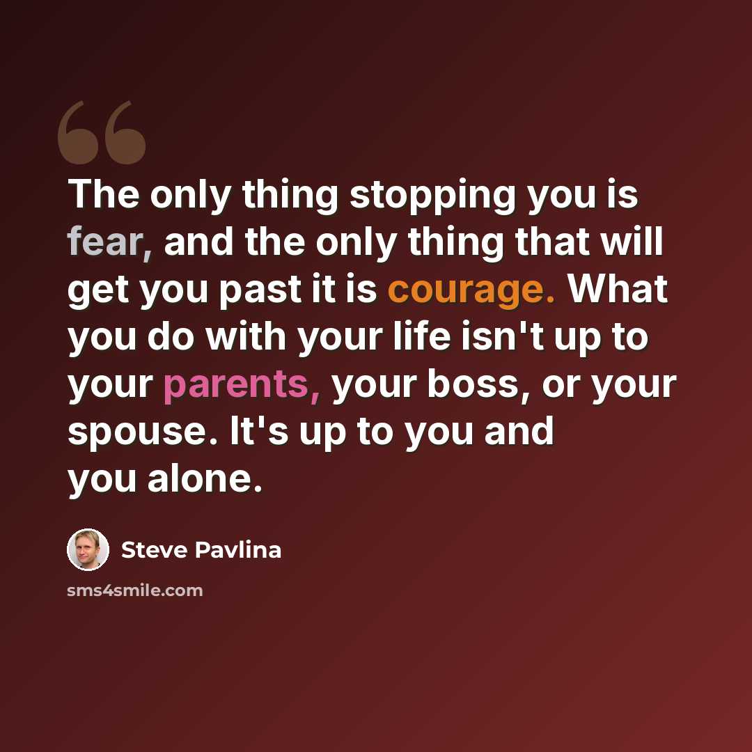 “The only thing stopping you is fear, and the only thing that will get you past it is courage. What you do with your life isn't up to your parents, your boss, or your spouse. It's up to you and you alone.” quote by Steve Pavlina
