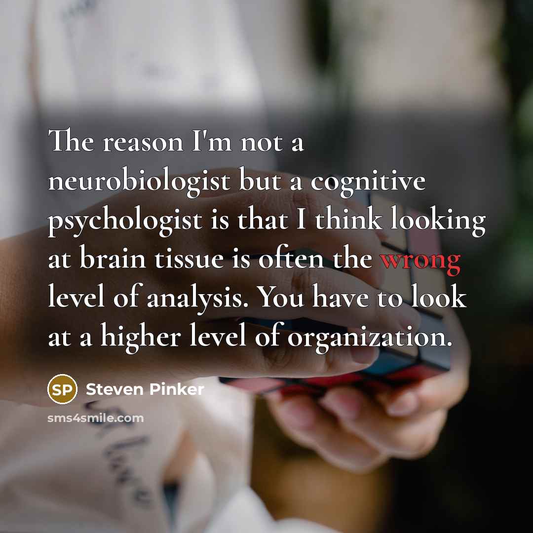 “The reason I'm not a neurobiologist but a cognitive psychologist is that I think looking at brain tissue is often the wrong level of analysis. You have to look at a higher level of organization.” quote by Steven Pinker