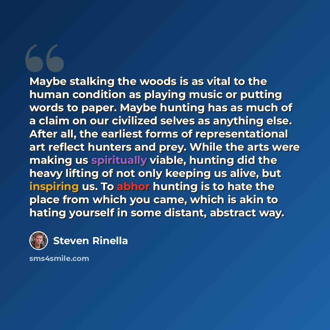 “Maybe stalking the woods is as vital to the human condition as playing music or putting words to paper. Maybe hunting has as much of a claim on our civilized selves as anything else. After all, the earliest forms of representational art reflect hunters and prey. While the arts were making us…” quote by Steven Rinella