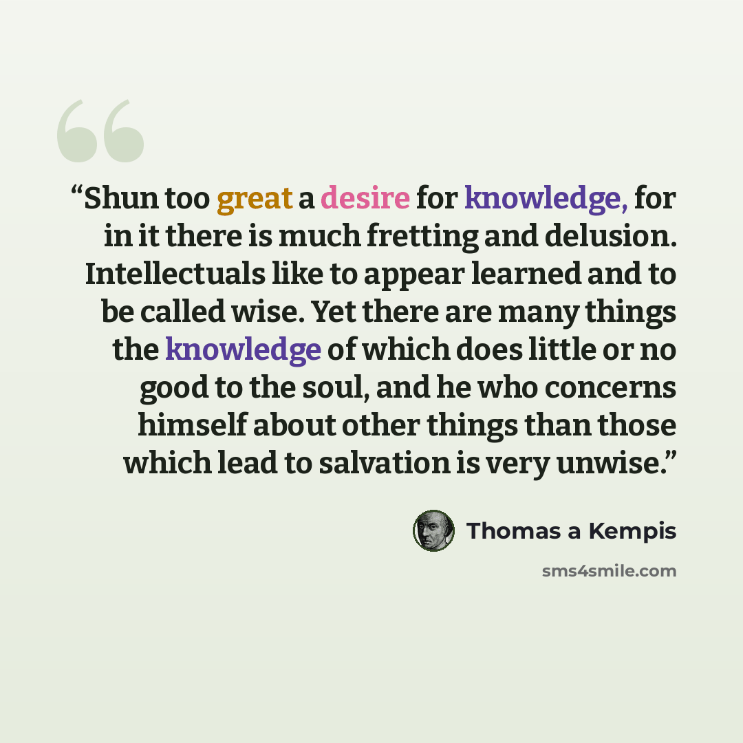 “Shun too great a desire for knowledge, for in it there is much fretting and delusion. Intellectuals like to appear learned and to be called wise. Yet there are many things the knowledge of which does little or no good to the soul, and he who concerns himself about other things than those which…” quote by Thomas à Kempis