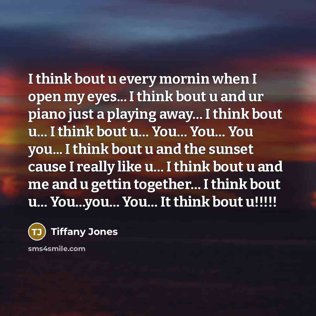 “I think bout u every mornin when I open my eyes... I think bout u and ur piano just a playing away… I think bout u… I think bout u… You… You… You you... I think bout u and the sunset cause I really like u… I think bout u and me and u gettin together… I think bout u… You…you… You… It think bout…” quote by Tiffany Jones