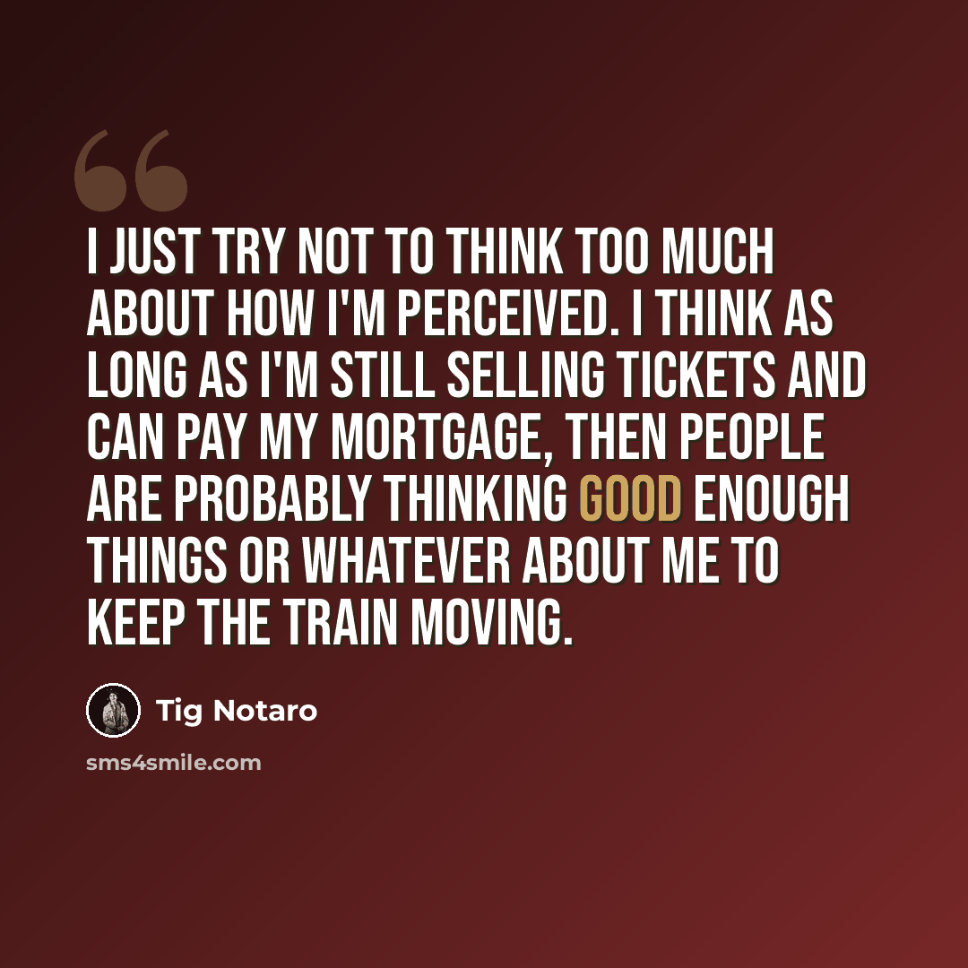 “I just try not to think too much about how I'm perceived. I think as long as I'm still selling tickets and can pay my mortgage, then people are probably thinking good enough things or whatever about me to keep the train moving.” quote by Tig Notaro