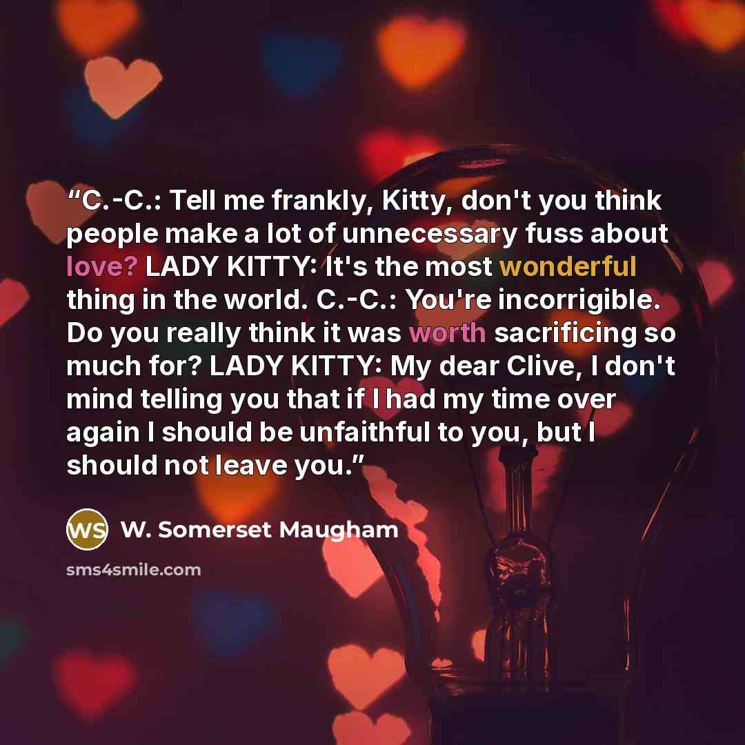 “C.-C.: Tell me frankly, Kitty, don't you think people make a lot of unnecessary fuss about love? LADY KITTY: It's the most wonderful thing in the world. C.-C.: You're incorrigible. Do you really think it was worth sacrificing so much for? LADY KITTY: My dear Clive, I don't mind telling you that if…” quote by W. Somerset Maugham