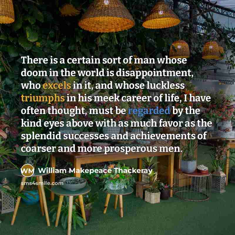 “There is a certain sort of man whose doom in the world is disappointment, who excels in it, and whose luckless triumphs in his meek career of life, I have often thought, must be regarded by the kind eyes above with as much favor as the splendid successes and achievements of coarser and more…” quote by William Makepeace Thackeray