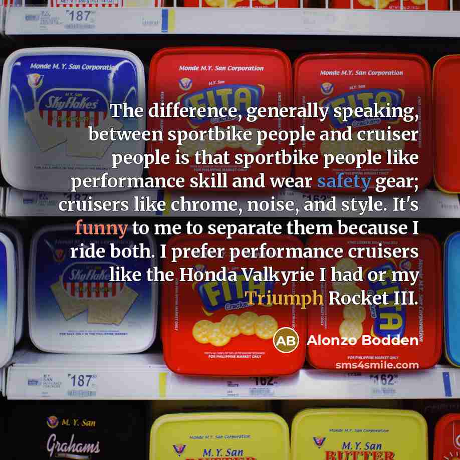 “The difference, generally speaking, between sportbike people and cruiser people is that sportbike people like performance skill and wear safety gear; cruisers like chrome, noise, and style. It's funny to me to separate them because I ride both. I prefer performance cruisers like the Honda Valkyrie…” quote by Alonzo Bodden