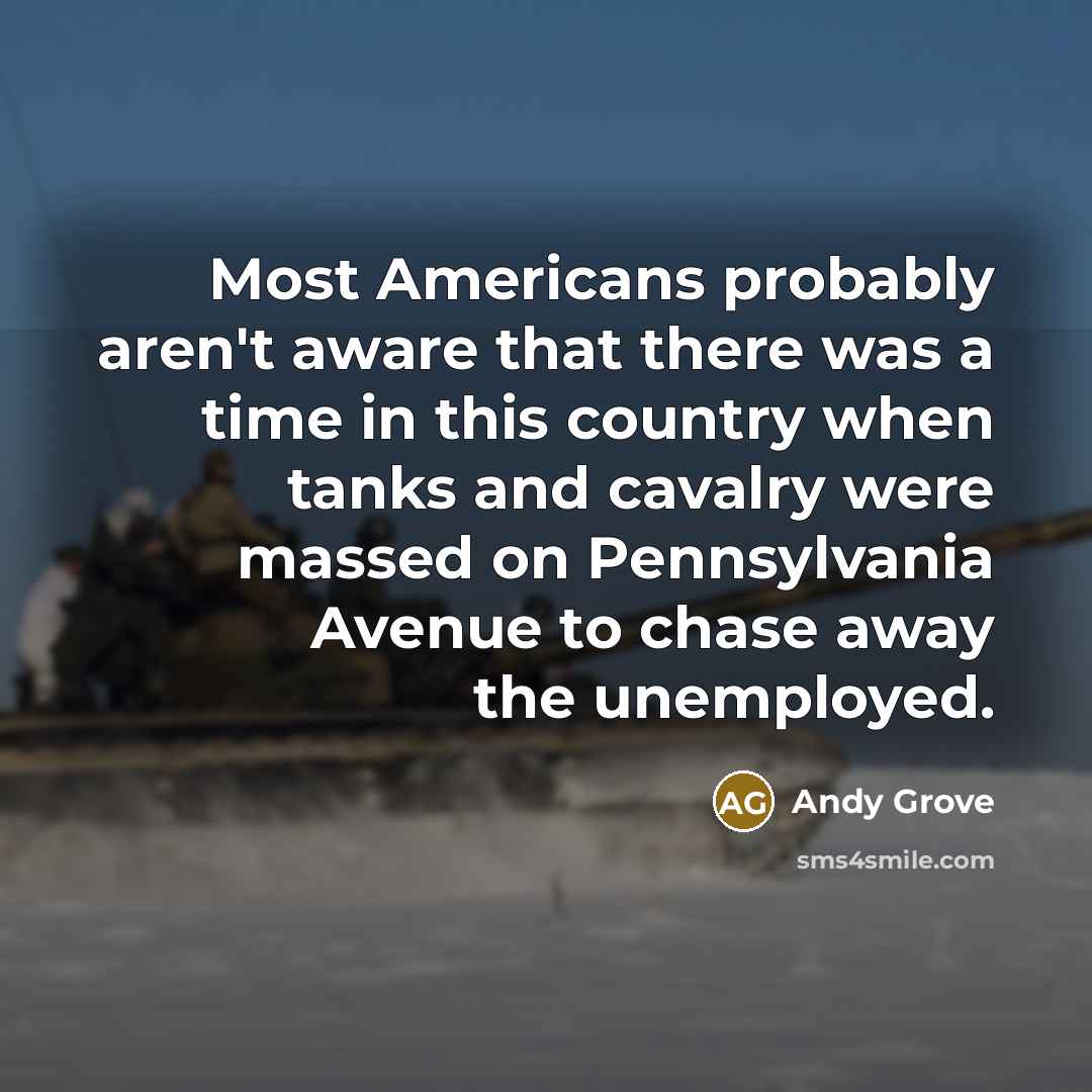 “Most Americans probably aren't aware that there was a time in this country when tanks and cavalry were massed on Pennsylvania Avenue to chase away the unemployed.” quote by Andy Grove
