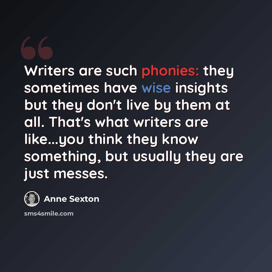 “Writers are such phonies: they sometimes have wise insights but they don't live by them at all. That's what writers are like...you think they know something, but usually they are just messes.” quote by Anne Sexton