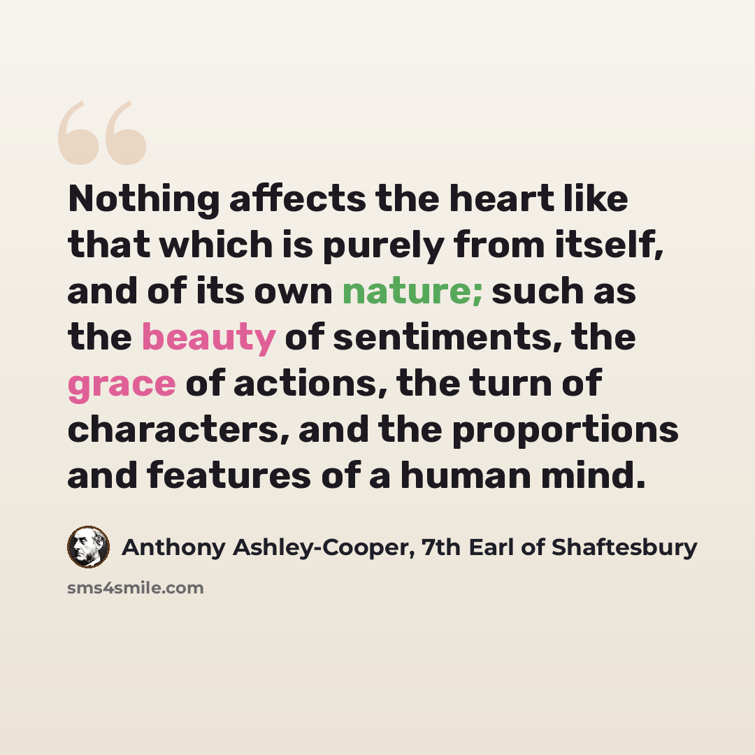 “Nothing affects the heart like that which is purely from itself, and of its own nature; such as the beauty of sentiments, the grace of actions, the turn of characters, and the proportions and features of a human mind.” quote by Anthony Ashley-Cooper, 7th Earl of Shaftesbury