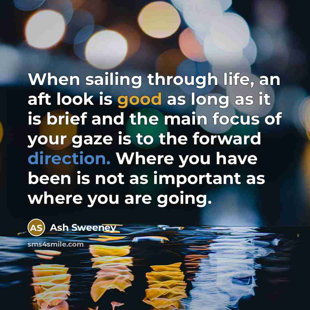 “When sailing through life, an aft look is good as long as it is brief and the main focus of your gaze is to the forward direction. Where you have been is not as important as where you are going.” quote by Ash Sweeney