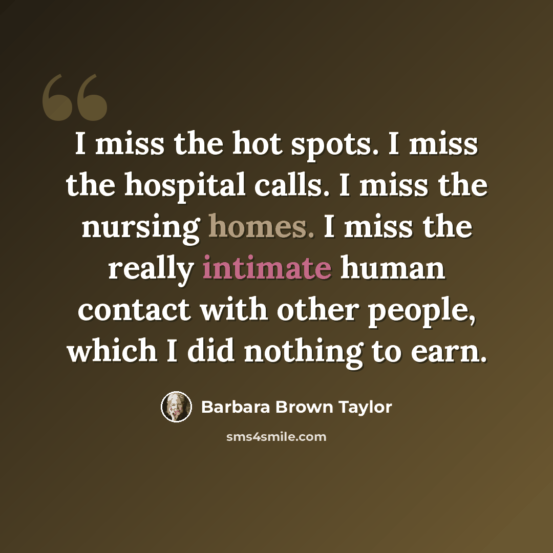 “I miss the hot spots. I miss the hospital calls. I miss the nursing homes. I miss the really intimate human contact with other people, which I did nothing to earn.” quote by Barbara Brown Taylor