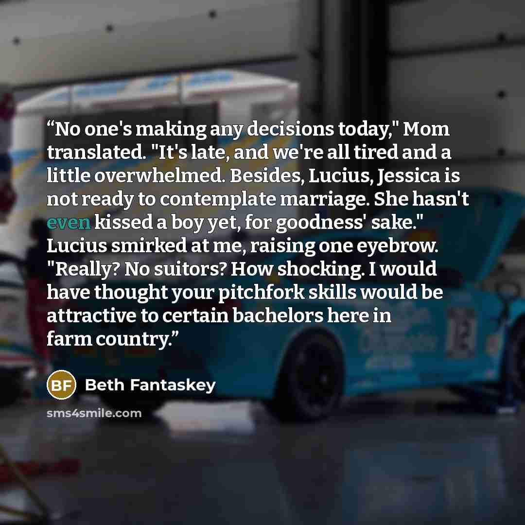 “No one's making any decisions today," Mom translated. "It's late, and we're all tired and a little overwhelmed. Besides, Lucius, Jessica is not ready to contemplate marriage. She hasn't even kissed a boy yet, for goodness' sake." Lucius smirked at me, raising one eyebrow. "Really? No suitors? How…” quote by Beth Fantaskey