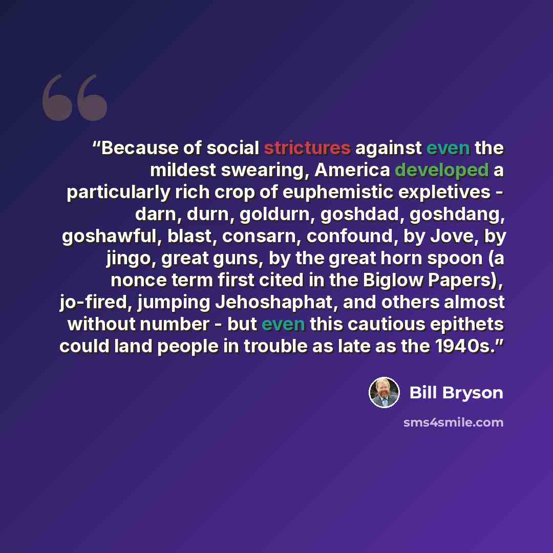 “Because of social strictures against even the mildest swearing, America developed a particularly rich crop of euphemistic expletives - darn, durn, goldurn, goshdad, goshdang, goshawful, blast, consarn, confound, by Jove, by jingo, great guns, by the great horn spoon (a nonce term first cited in…” quote by Bill Bryson