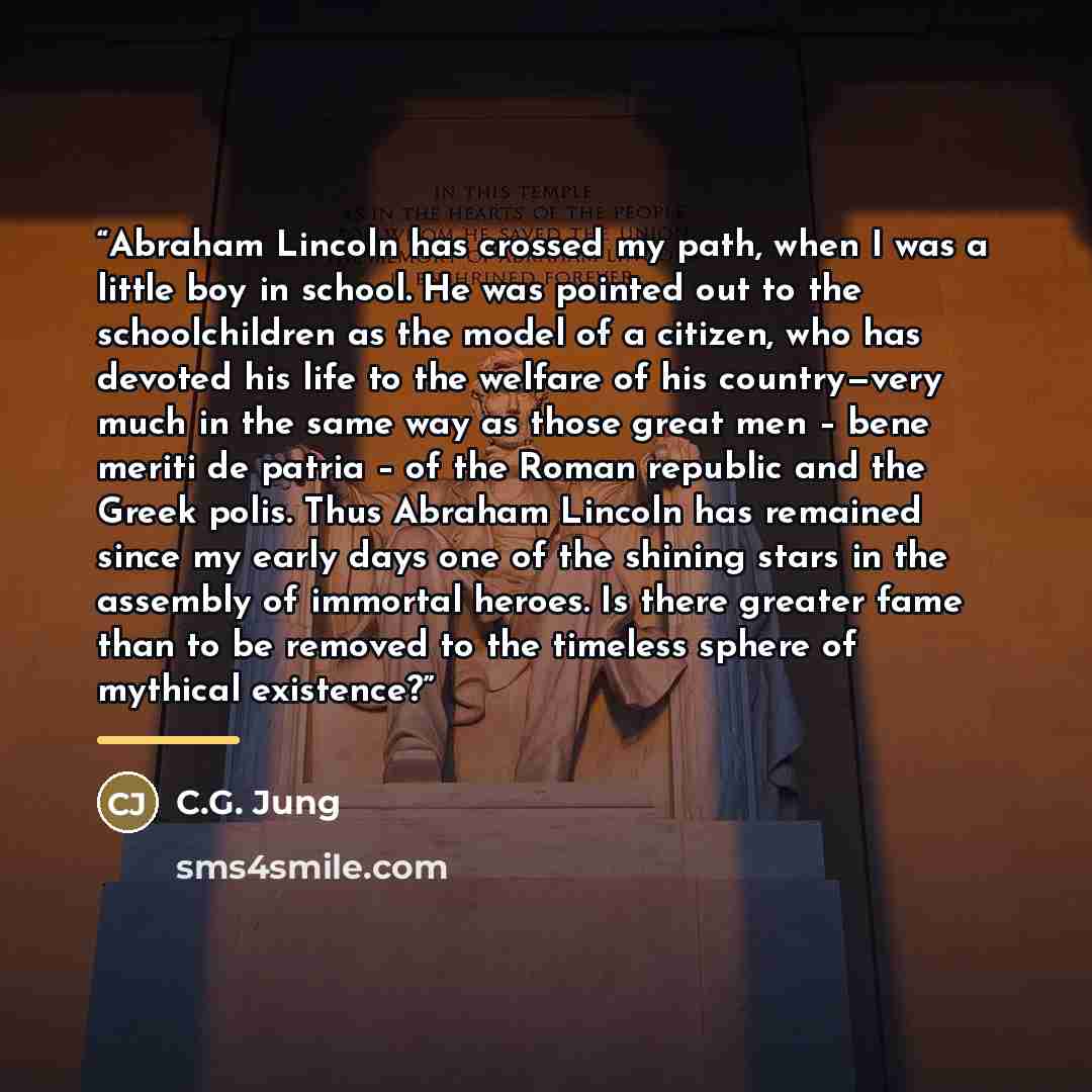 “Abraham Lincoln has crossed my path, when I was a little boy in school. He was pointed out to the schoolchildren as the model of a citizen, who has devoted his life to the welfare of his country—very much in the same way as those great men – bene meriti de patria – of the Roman republic and the…” quote by C.G. Jung