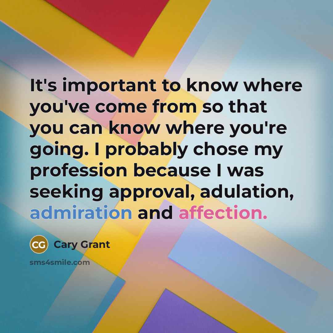 “It's important to know where you've come from so that you can know where you're going. I probably chose my profession because I was seeking approval, adulation, admiration and affection.” quote by Cary Grant
