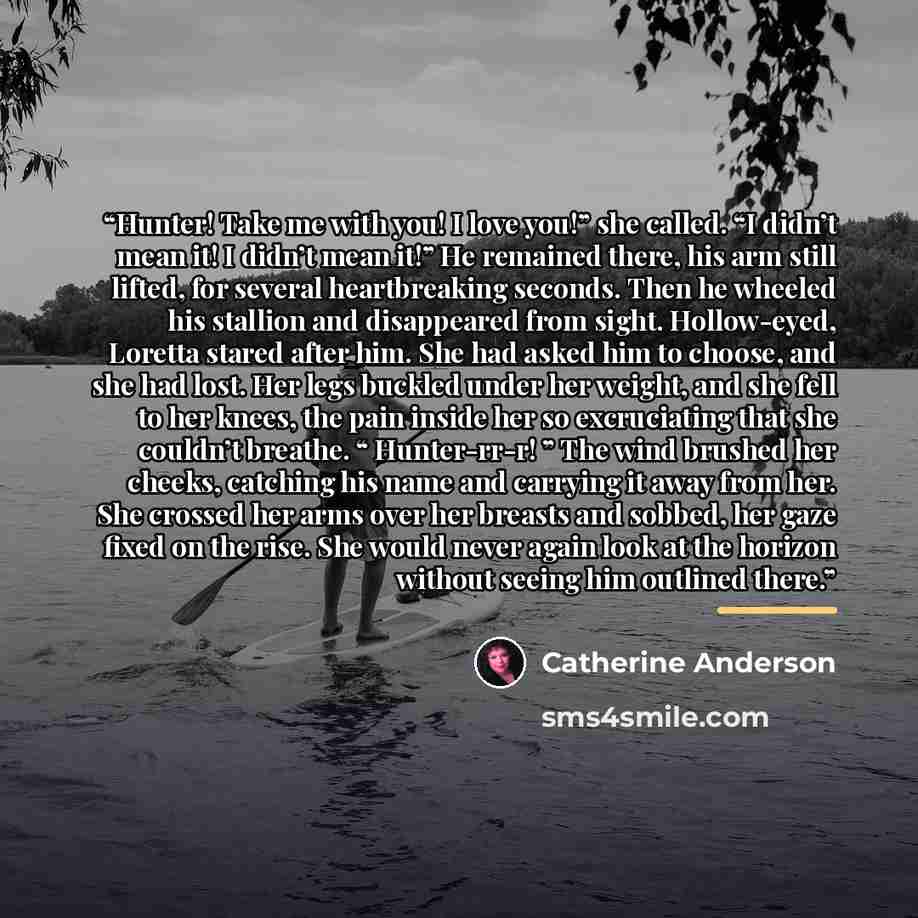 “Hunter! Take me with you! I love you!” she called. “I didn’t mean it! I didn’t mean it!” He remained there, his arm still lifted, for several heartbreaking seconds. Then he wheeled his stallion and disappeared from sight. Hollow-eyed, Loretta stared after him. She had asked him to choose, and she…” quote by Catherine Anderson