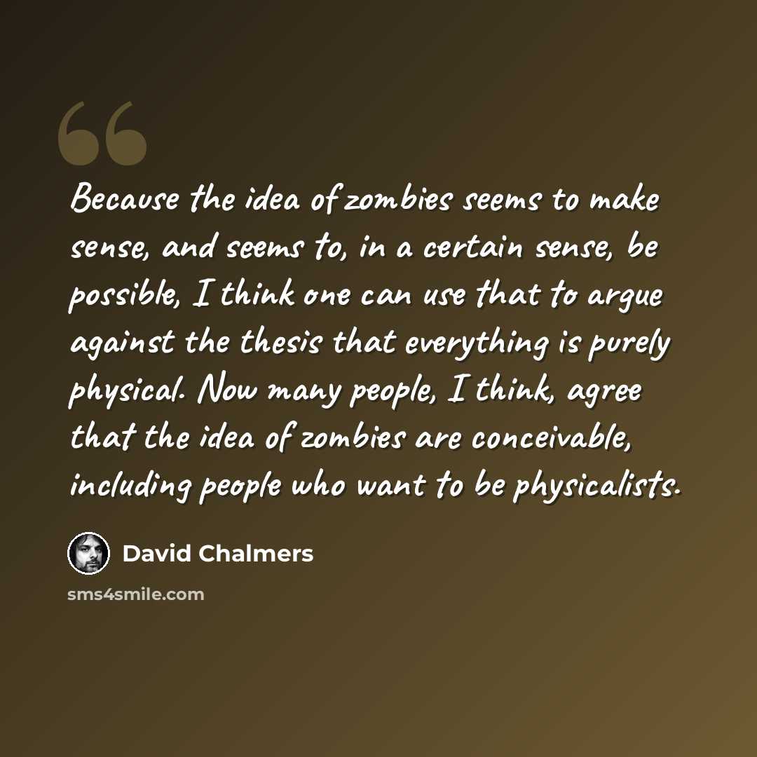 “Because the idea of zombies seems to make sense, and seems to, in a certain sense, be possible, I think one can use that to argue against the thesis that everything is purely physical. Now many people, I think, agree that the idea of zombies are conceivable, including people who want to be…” quote by David Chalmers