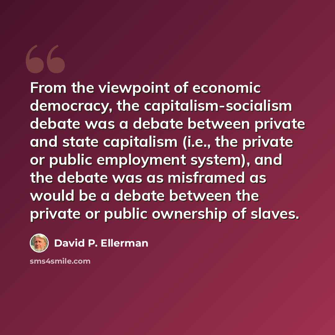 “From the viewpoint of economic democracy, the capitalism-socialism debate was a debate between private and state capitalism (i.e., the private or public employment system), and the debate was as misframed as would be a debate between the private or public ownership of slaves.” quote by David P. Ellerman
