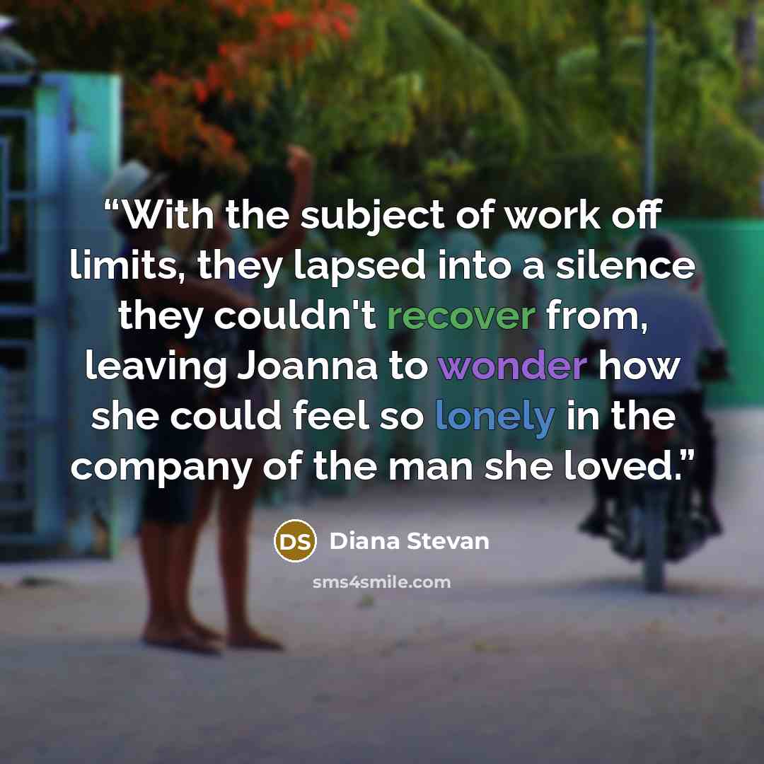 “With the subject of work off limits, they lapsed into a silence they couldn't recover from, leaving Joanna to wonder how she could feel so lonely in the company of the man she loved.” quote by Diana Stevan