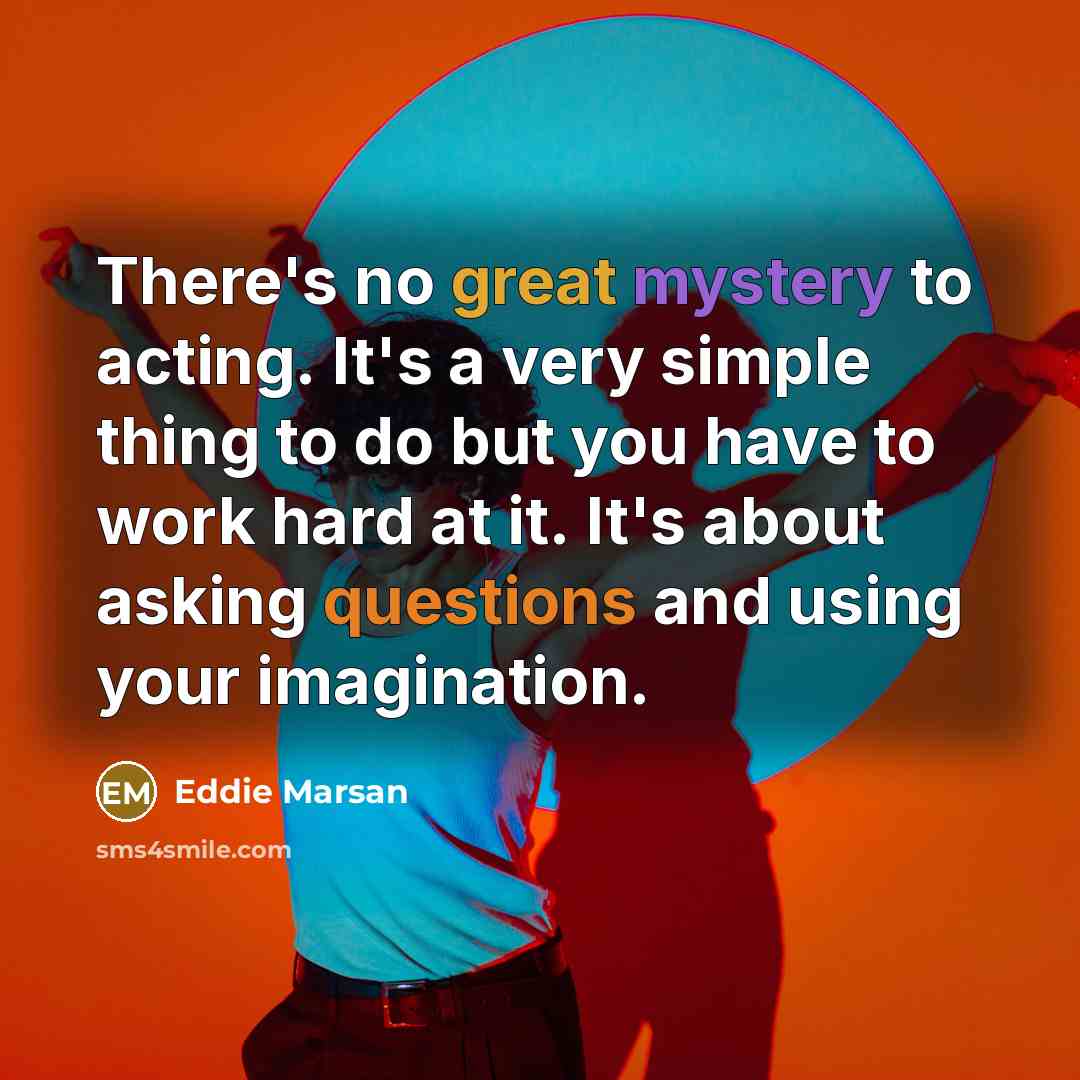 “There's no great mystery to acting. It's a very simple thing to do but you have to work hard at it. It's about asking questions and using your imagination.” quote by Eddie Marsan