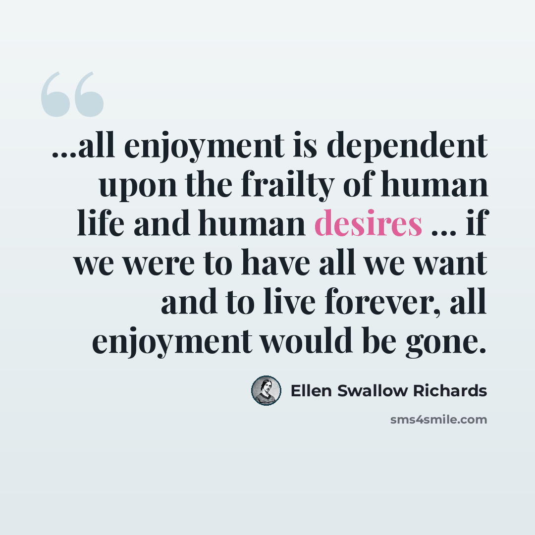 “...all enjoyment is dependent upon the frailty of human life and human desires ... if we were to have all we want and to live forever, all enjoyment would be gone.” quote by Ellen Swallow Richards