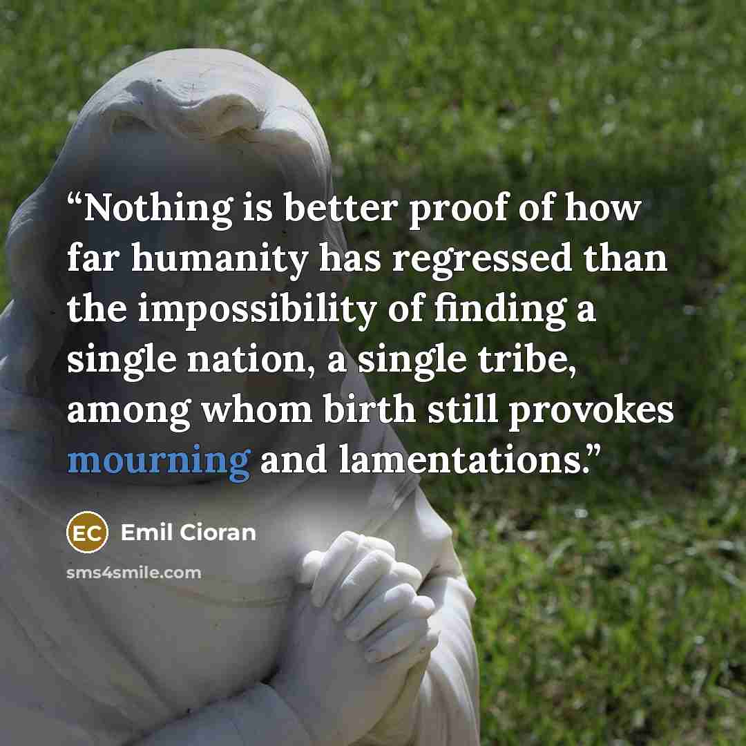 “Nothing is better proof of how far humanity has regressed than the impossibility of finding a single nation, a single tribe, among whom birth still provokes mourning and lamentations.” quote by Emil Cioran