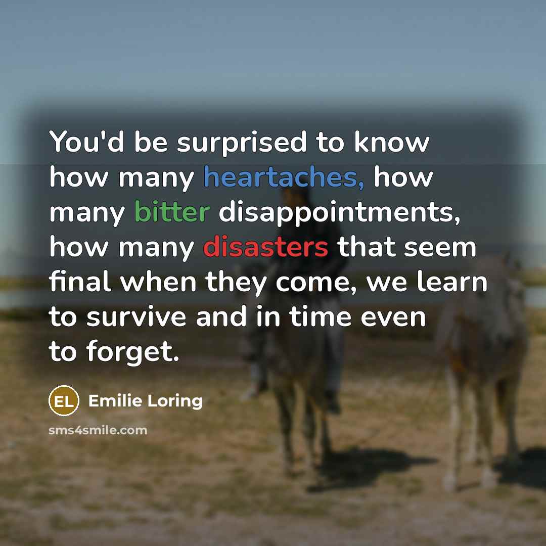 “You'd be surprised to know how many heartaches, how many bitter disappointments, how many disasters that seem final when they come, we learn to survive and in time even to forget.” quote by Emilie Loring