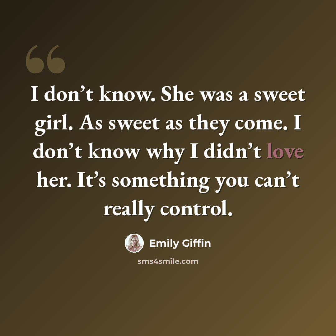 “I don’t know. She was a sweet girl. As sweet as they come. I don’t know why I didn’t love her. It’s something you can’t really control.” quote by Emily Giffin