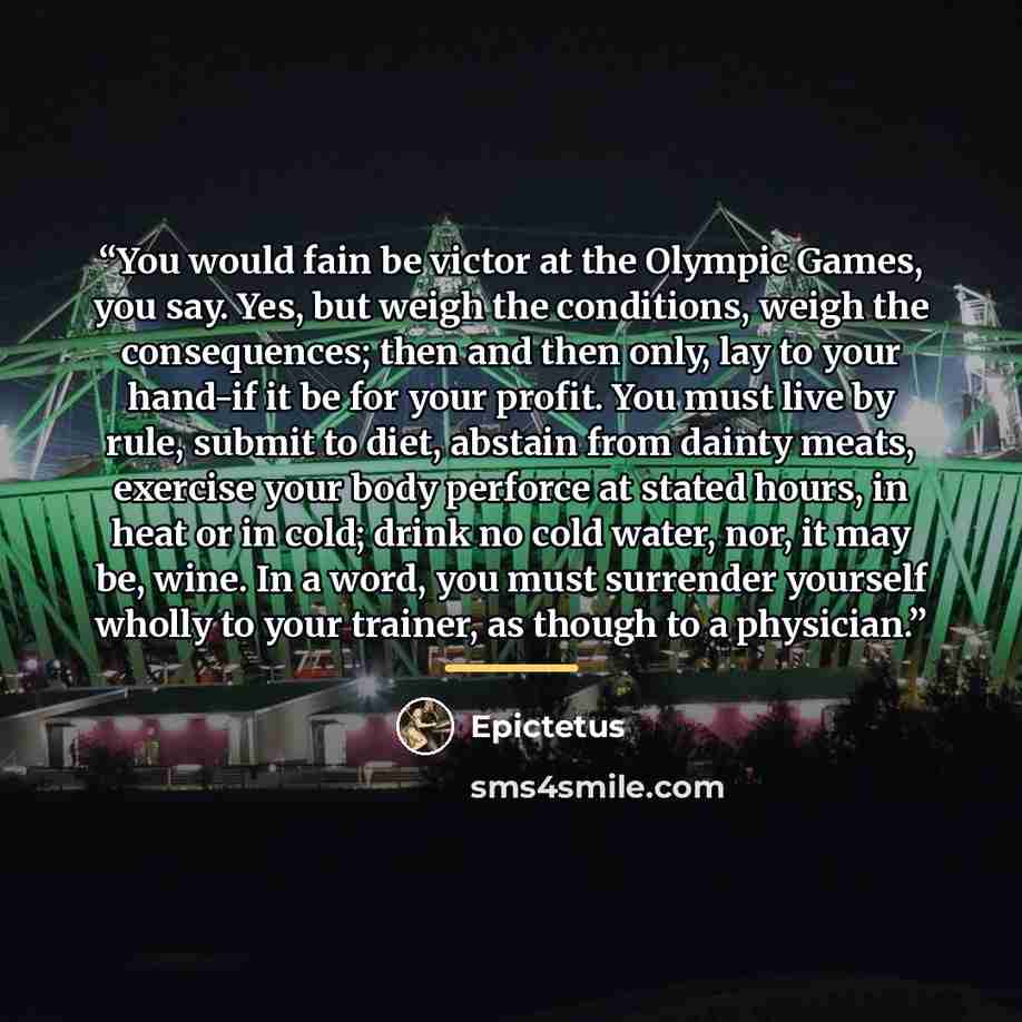 “You would fain be victor at the Olympic Games, you say. Yes, but weigh the conditions, weigh the consequences; then and then only, lay to your hand-if it be for your profit. You must live by rule, submit to diet, abstain from dainty meats, exercise your body perforce at stated hours, in heat or in…” quote by Epictetus
