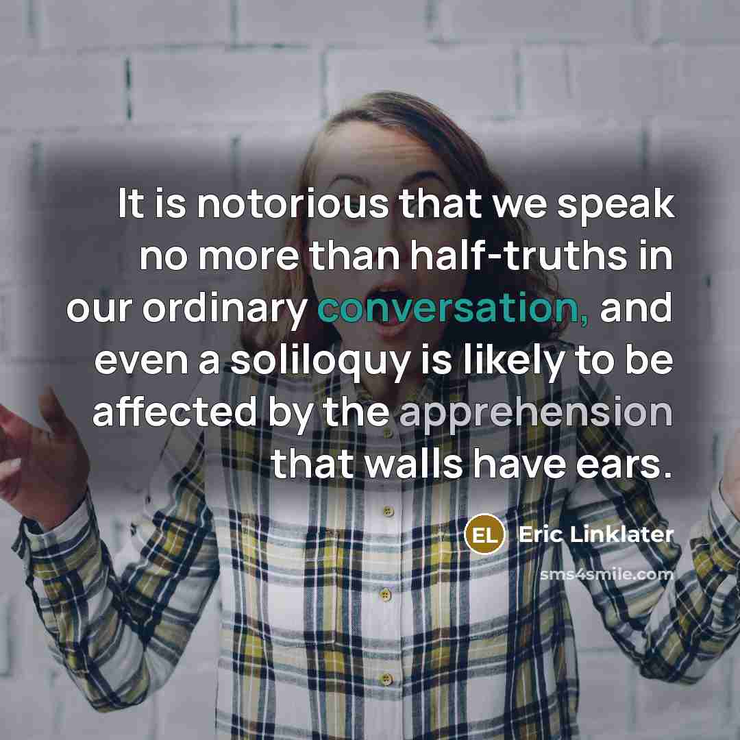 “It is notorious that we speak no more than half-truths in our ordinary conversation, and even a soliloquy is likely to be affected by the apprehension that walls have ears.” quote by Eric Linklater