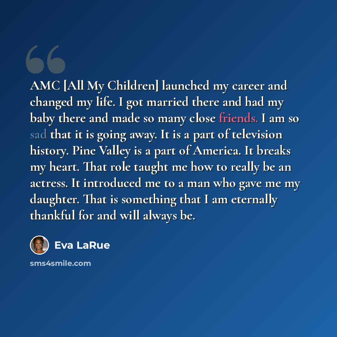 “AMC [All My Children] launched my career and changed my life. I got married there and had my baby there and made so many close friends. I am so sad that it is going away. It is a part of television history. Pine Valley is a part of America. It breaks my heart. That role taught me how to really be…” quote by Eva LaRue